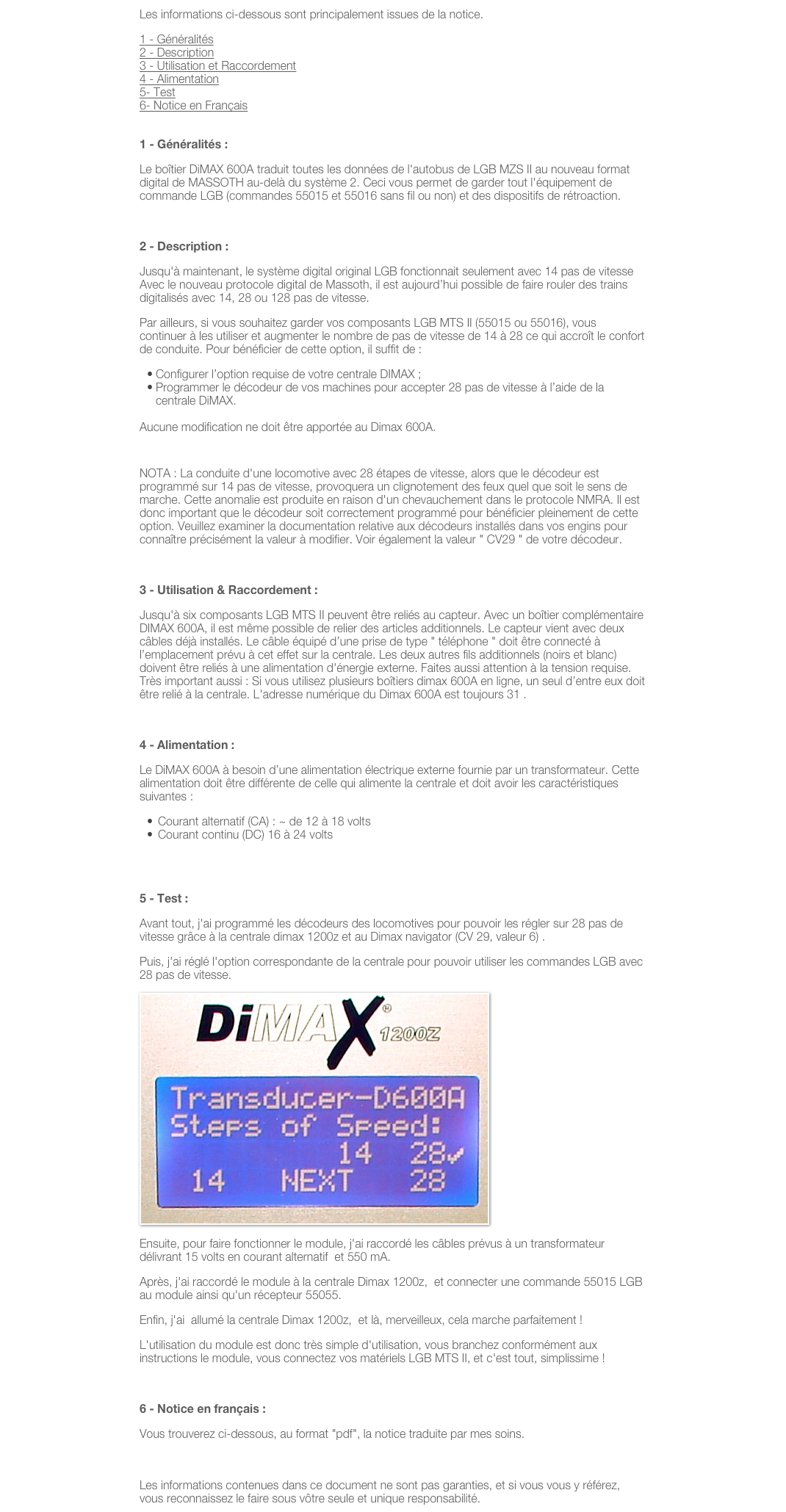 Les informations ci-dessous sont principalement issues de la notice. 
1 - Généralités
2 - Description
3 - Utilisation et Raccordement
4 - Alimentation
5- Test
6- Notice en Français
 
1 - Généralités :                                                                                                           
Le boîtier DiMAX 600A traduit toutes les données de l'autobus de LGB MZS II au nouveau format digital de MASSOTH au-delà du système 2. Ceci vous permet de garder tout l'équipement de commande LGB (commandes 55015 et 55016 sans fil ou non) et des dispositifs de rétroaction.
 
2 - Description :                                                                                                                                                     retour au sommet de la page
Jusqu'à maintenant, le système digital original LGB fonctionnait seulement avec 14 pas de vitesse Avec le nouveau protocole digital de Massoth, il est aujourd’hui possible de faire rouler des trains digitalisés avec 14, 28 ou 128 pas de vitesse.
Par ailleurs, si vous souhaitez garder vos composants LGB MTS II (55015 ou 55016), vous continuer à les utiliser et augmenter le nombre de pas de vitesse de 14 à 28 ce qui accroît le confort de conduite. Pour bénéficier de cette option, il suffit de :
Configurer l’option requise de votre centrale DIMAX ;
Programmer le décodeur de vos machines pour accepter 28 pas de vitesse à l’aide de la centrale DiMAX.

Aucune modification ne doit être apportée au Dimax 600A.
 
NOTA : La conduite d'une locomotive avec 28 étapes de vitesse, alors que le décodeur est programmé sur 14 pas de vitesse, provoquera un clignotement des feux quel que soit le sens de marche. Cette anomalie est produite en raison d'un chevauchement dans le protocole NMRA. Il est donc important que le décodeur soit correctement programmé pour bénéficier pleinement de cette option. Veuillez examiner la documentation relative aux décodeurs installés dans vos engins pour connaître précisément la valeur à modifier. Voir également la valeur " CV29 " de votre décodeur.
 
3 - Utilisation & Raccordement :                                                                                                          retour au sommet de la page
Jusqu'à six composants LGB MTS II peuvent être reliés au capteur. Avec un boîtier complémentaire DIMAX 600A, il est même possible de relier des articles additionnels. Le capteur vient avec deux câbles déjà installés. Le câble équipé d’une prise de type " téléphone " doit être connecté à l’emplacement prévu à cet effet sur la centrale. Les deux autres fils additionnels (noirs et blanc) doivent être reliés à une alimentation d'énergie externe. Faites aussi attention à la tension requise. Très important aussi : Si vous utilisez plusieurs boîtiers dimax 600A en ligne, un seul d’entre eux doit être relié à la centrale. L'adresse numérique du Dimax 600A est toujours 31 .
 
4 - Alimentation :                                                                                              retour au sommet de la page
Le DiMAX 600A à besoin d’une alimentation électrique externe fournie par un transformateur. Cette alimentation doit être différente de celle qui alimente la centrale et doit avoir les caractéristiques suivantes :
Courant alternatif (CA) : ~ de 12 à 18 volts
Courant continu (DC) 16 à 24 volts
 
 
5 - Test :                                                                                                             retour au sommet de la page
Avant tout, j'ai programmé les décodeurs des locomotives pour pouvoir les régler sur 28 pas de vitesse grâce à la centrale dimax 1200z et au Dimax navigator (CV 29, valeur 6) .
Puis, j'ai réglé l'option correspondante de la centrale pour pouvoir utiliser les commandes LGB avec 28 pas de vitesse.
￼
Ensuite, pour faire fonctionner le module, j'ai raccordé les câbles prévus à un transformateur délivrant 15 volts en courant alternatif  et 550 mA. 
Après, j'ai raccordé le module à la centrale Dimax 1200z,  et connecter une commande 55015 LGB au module ainsi qu'un récepteur 55055.
Enfin, j'ai  allumé la centrale Dimax 1200z,  et là, merveilleux, cela marche parfaitement !
L'utilisation du module est donc très simple d'utilisation, vous branchez conformément aux instructions le module, vous connectez vos matériels LGB MTS II, et c'est tout, simplissime !
 
6 - Notice en français : 
Vous trouverez ci-dessous, au format "pdf", la notice traduite par mes soins.
 NoticeDIMAX600Afrancais.pdf

Les informations contenues dans ce document ne sont pas garanties, et si vous vous y référez, vous reconnaissez le faire sous vôtre seule et unique responsabilité.